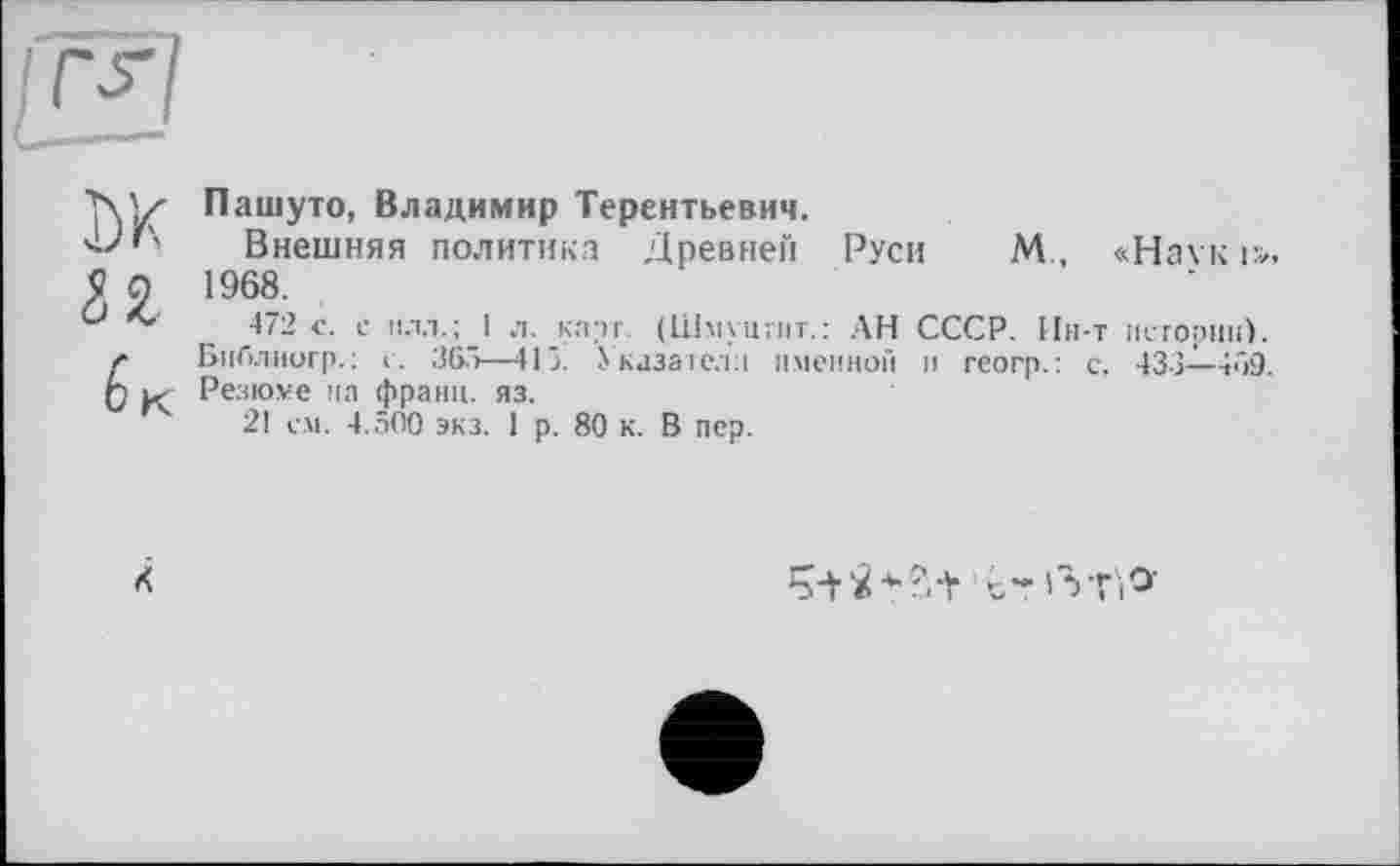 ﻿Пашуто, Владимир Терентьевич.
Внешняя политика Древней Руси М., «На\ к і». 1968.
472 с. с нлл.;_1 л. карт. (Шмуцгнт.: АН СССР. Ин-т истории). Библнигр. : с. 365—415. Указател:! именной и геогр.: с. 433—459. і< Резюме на франц, яз.
21 с.м. 4.500 экз. 1 р. 80 к. В пер.
К
Ті о-